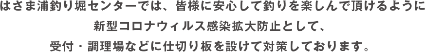 はさま浦釣り堀センターでは、皆様に安心して釣りを楽しんで頂けるように新型コロナウィルス感染拡大防止として、受付・調理場などに仕切り板を設けて対策しております。